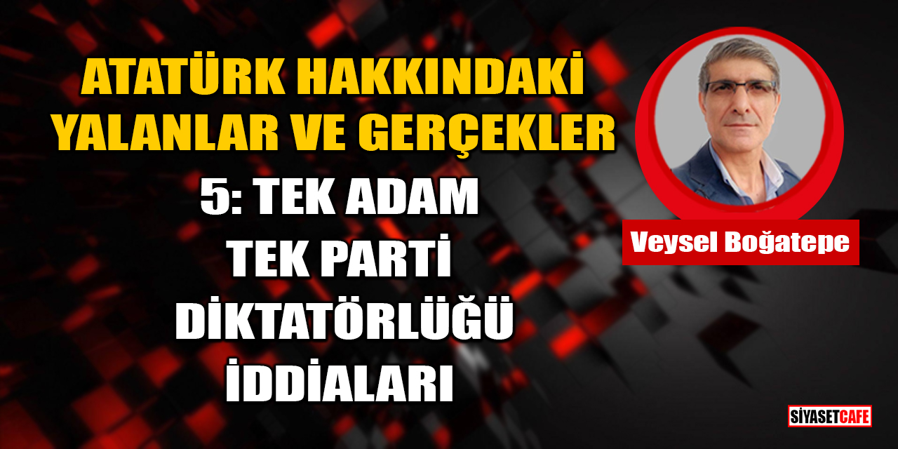 Veysel Boğatepe Yazdı: Atatürk Hakkındaki Yalanlar ve Gerçekler - 5: Tek Adam, Tek Parti Diktatörlüğü İddiaları
