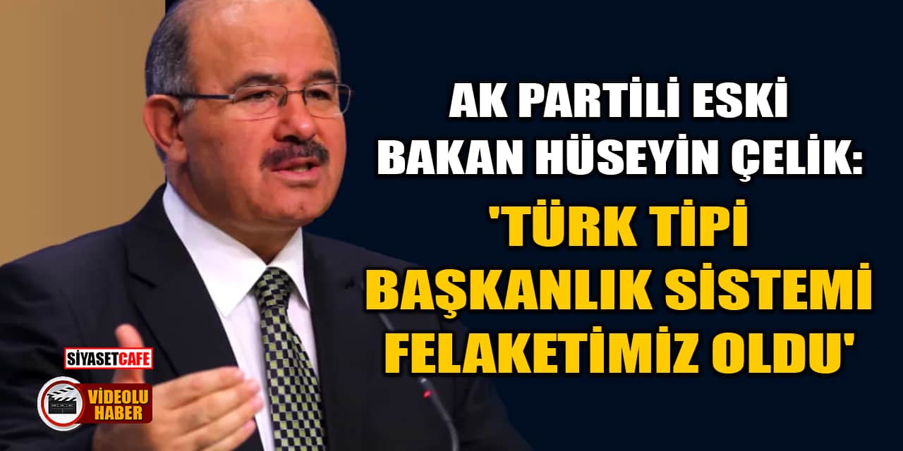 AK Partili Eski Bakan Hüseyin Çelik: 'Türk Tipi Başkanlık Sistemi Felaketimiz Oldu'