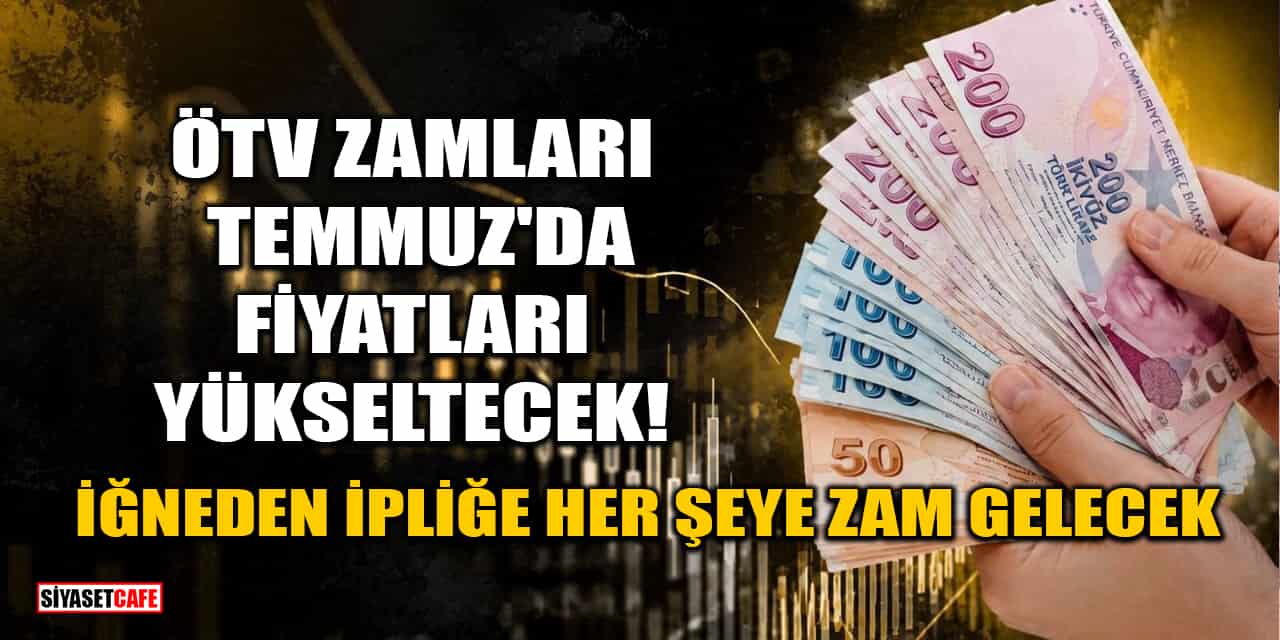 ÖTV Zamları Temmuz'da Fiyatları Yükseltecek! İğneden İpliğe Her Şeye Zam Gelecek