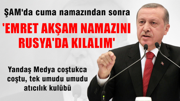 Yandaş medya coştukça coştu 'Emret akşam namazını Rusya'da kılalım'