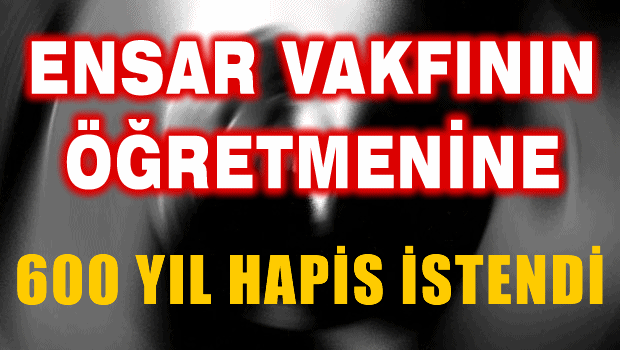 Ensar Vakfının Tecavüzcü öğretmenine 600 yıl hapis isteniyor