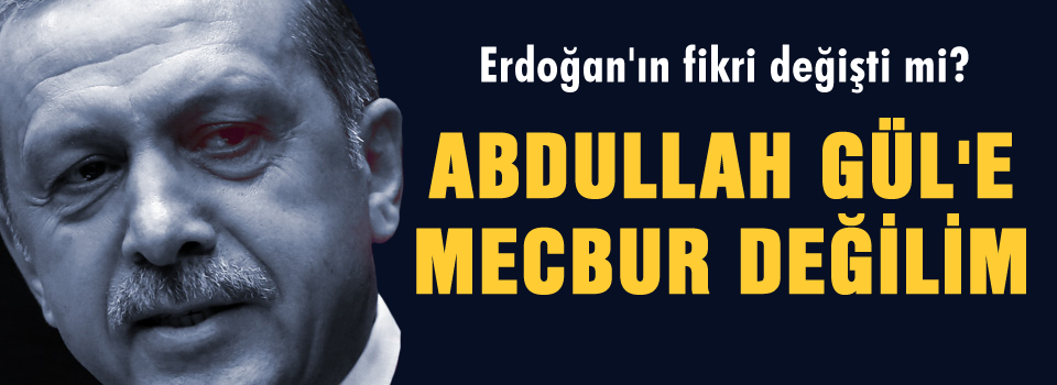 Erdoğan, Gül'e mecbur değil mi?