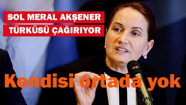 Sol Meral Akşener türküsü çağırıyor ama kendisi ortada yok