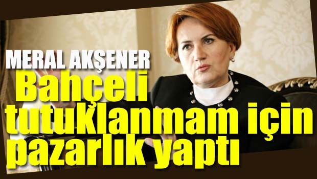Akşener, 'Bahçeli tutuklanmam için pazarlık yaptı'