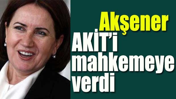 Akşener AKİT'i mahkemeye verdi