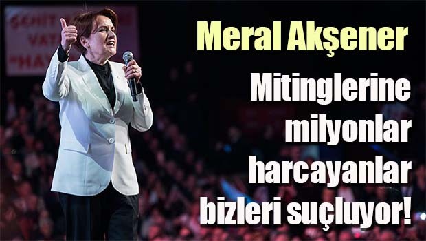 Akşener, Mitinglerine milyonlar harcayanlar bizleri suçluyor!
