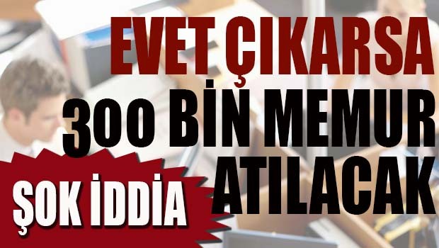 ŞOK İDDİA! 'Evet çıkarsa 300 bin memur atılacak'