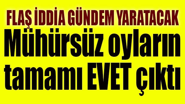 FLAŞ İDDİA! MÜHÜRSÜZ OYLARIN TAMAMI EVET ÇIKTI