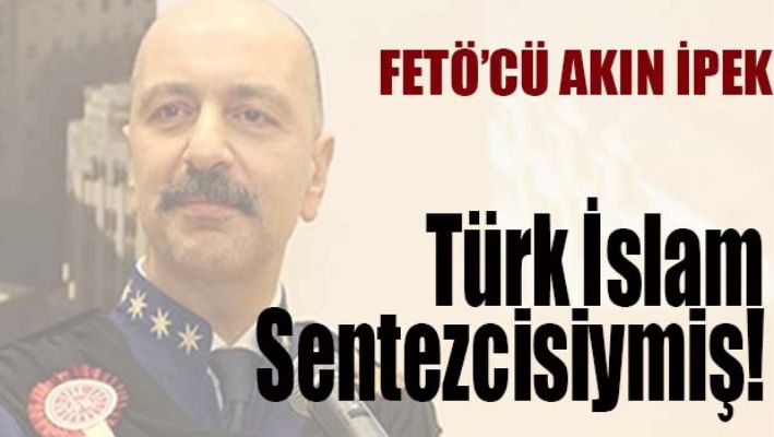 Fetöcü Akın İpek Türk-İslam sentezcisiymiş!