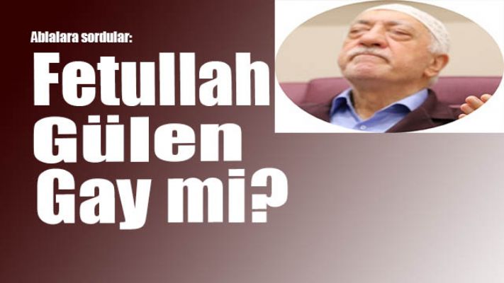 Ablalara, 'Fetullah Gülen gay mi?' diye sormuşlar