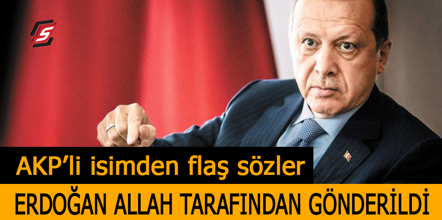 AKP'li isimden flaş sözler: Erdoğan Allah tarafından gönderildi