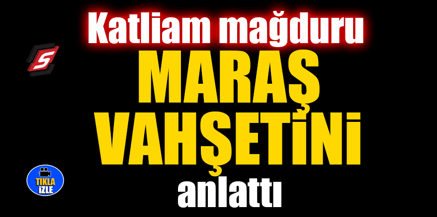 Katliam mağduru Maraş vahşetini anlattı