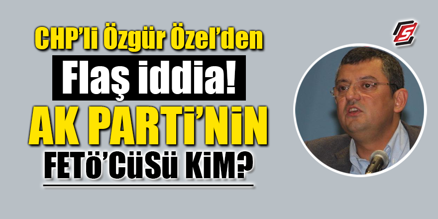 CHP'li Özgür Özel'den flaş iddia! AK Parti'nin FETÖ'cüsü kim?