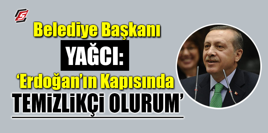 Belediye Başkanı Yağcı: ‘Erdoğan’ın kapısında temizlikçi olurum’