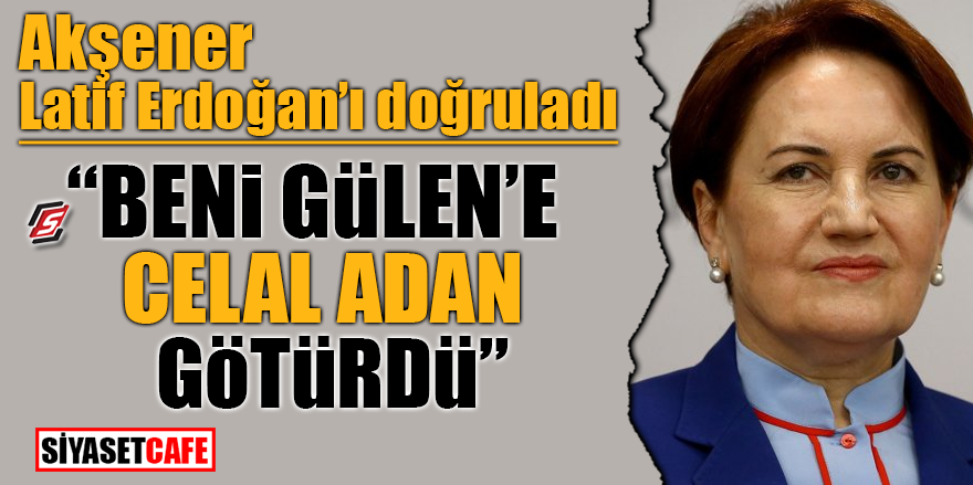 Akşener, Latif Erdoğan'ı doğruladı! Beni Gülen'e Celal Adan götürdü