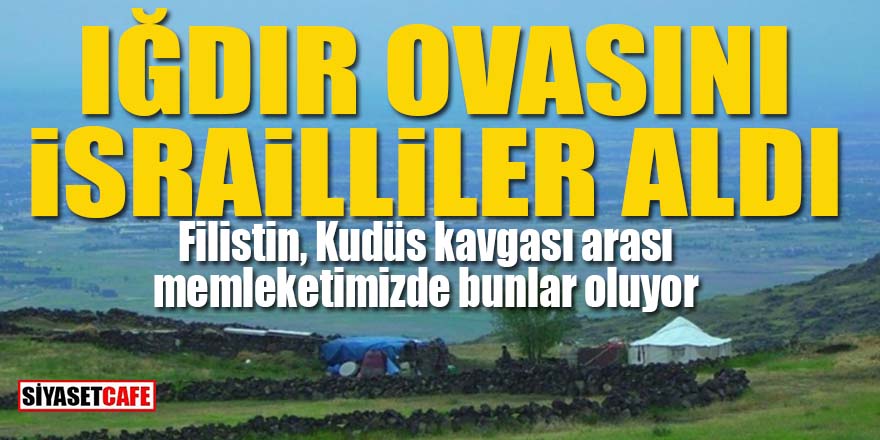 Iğdır Ovası'nın tamamını İsrailliler aldı!