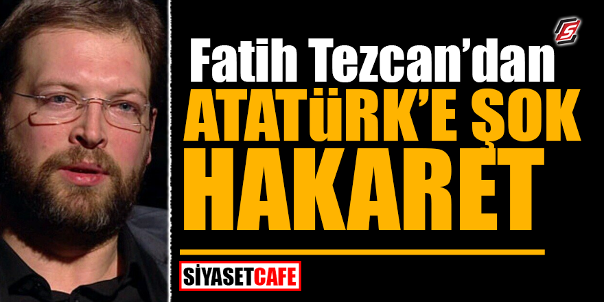 Fatih Tezcan'dan Atatürk'e ŞOK hakaret