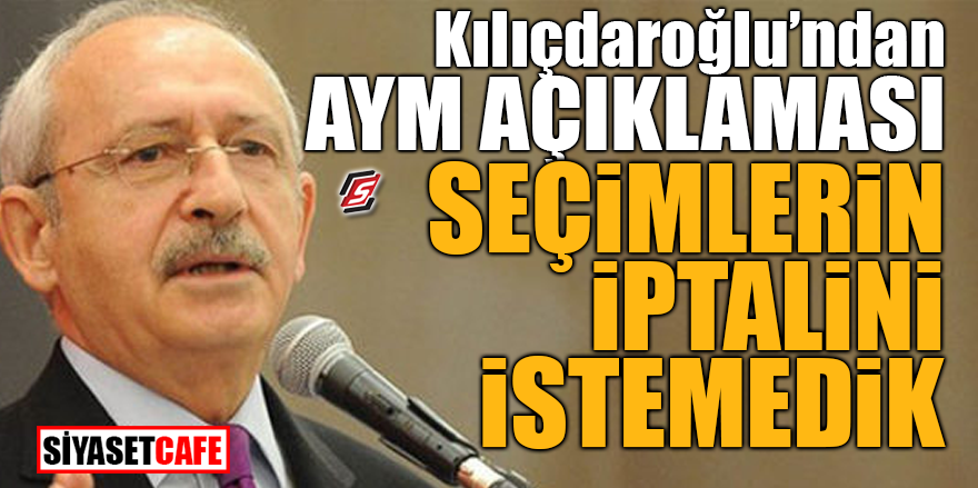 Kılıçdaroğlu’ndan AYM açıklaması! Seçimlerin iptalini istemedik