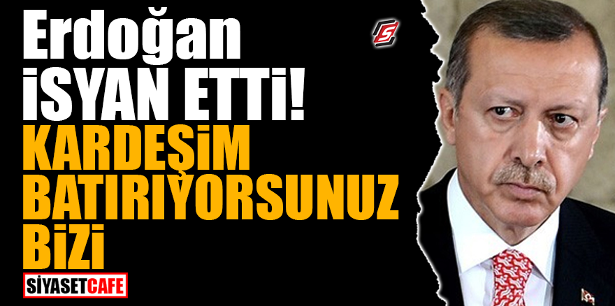 Erdoğan isyan etti! 'Kardeşim batırıyorsunuz bizi'