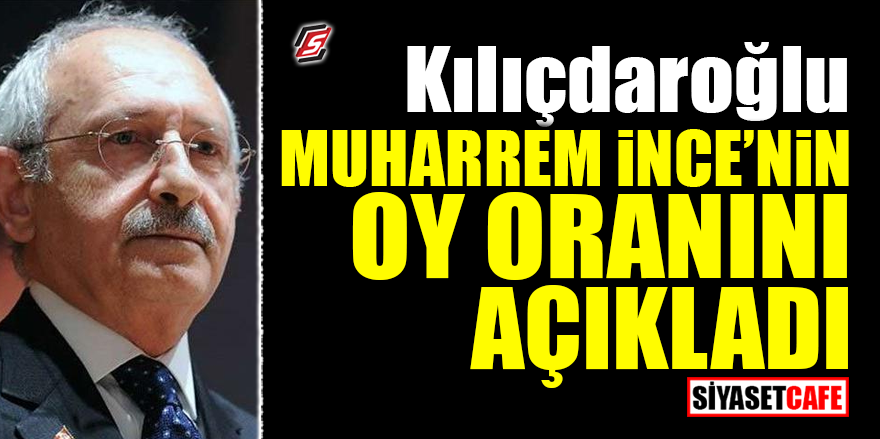 Kılıçdaroğlu, Muharrem İnce’nin oy oranını açıkladı