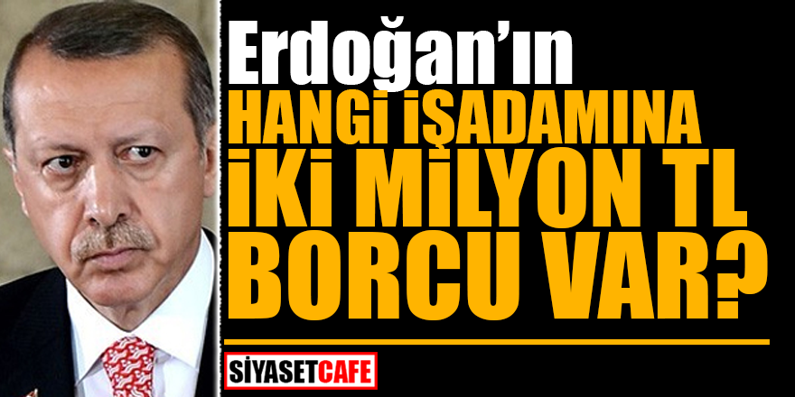 Erdoğan’ın hangi işadamına 2 milyon TL borcu var?