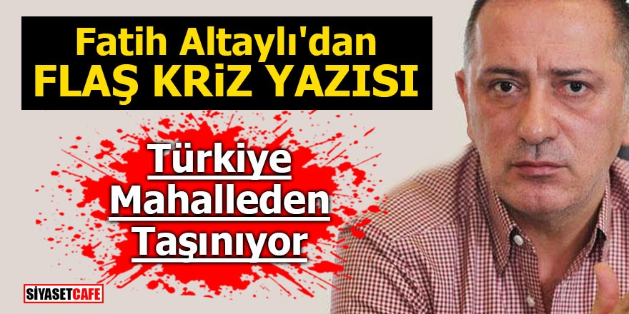 Fatih Altaylı'dan flaş kriz yazısı! Türkiye mahalleden taşınıyor