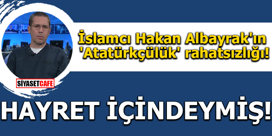 İslamcı Hakan Albayrak'ın 'Atatürkçülük' rahatsızlığı!