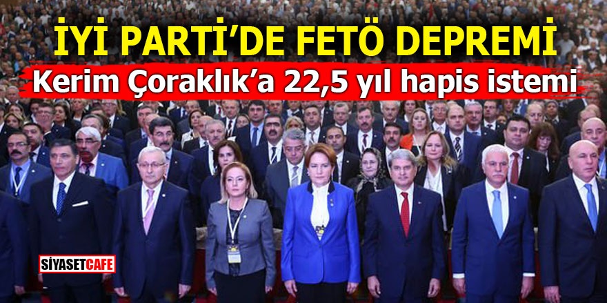 İYİ Parti’de FETÖ depremi! Kerim Çoraklık’a 22,5 yıl hapis istemi