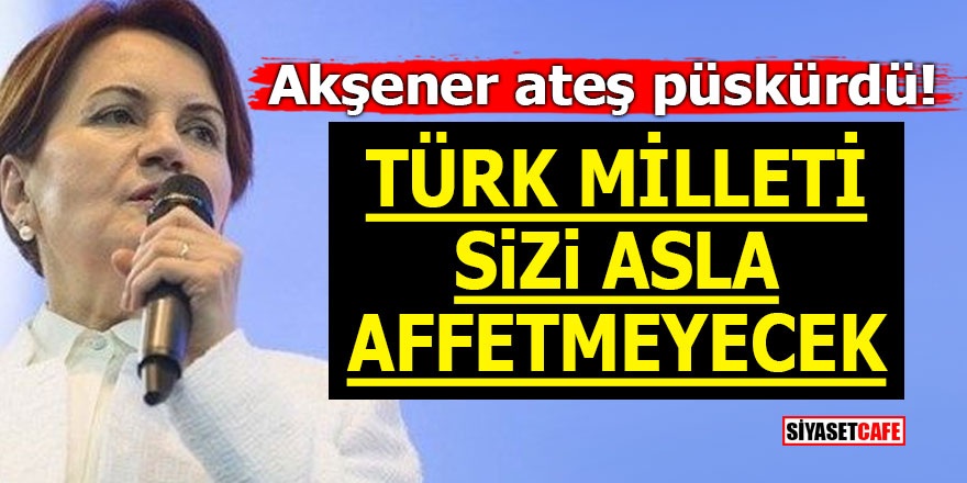 Akşener ateş püskürdü! ‘Türk milleti sizi asla affetmeyecek’