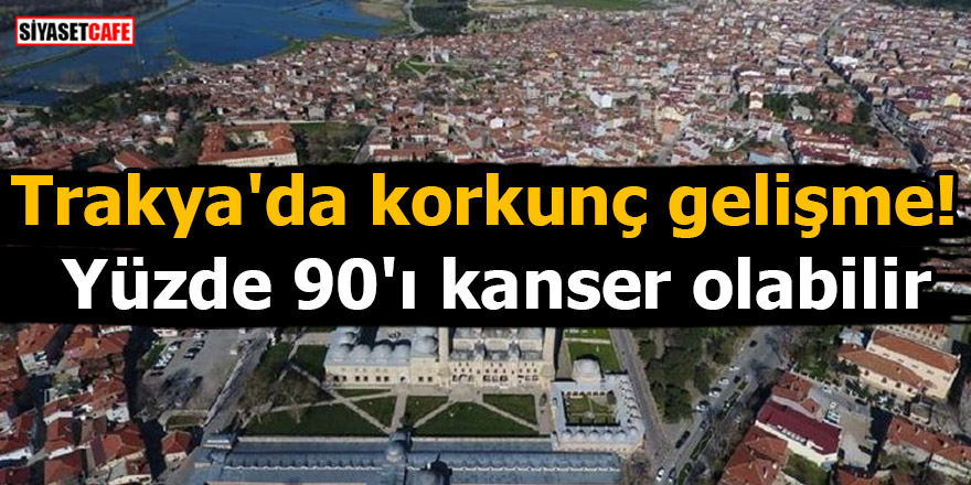 Trakya'da korkunç gelişme! Yüzde 90'ı kanser olabilir