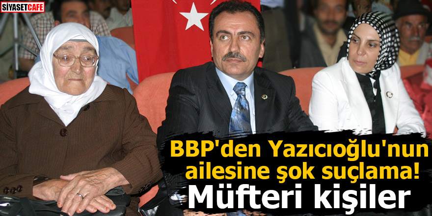 BBP'den Yazıcıoğlu'nun ailesine şok suçlama! Müfteri kişiler