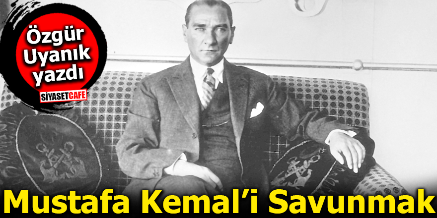Özgür Uyanık Yazdı: Mustafa Kemal’i Savunmak