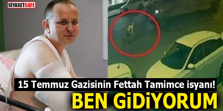 15 Temmuz gazisinin Fettah Tamimce isyanı! BEN GİDİYORUM