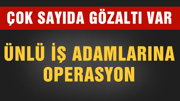 Ünlü iş adamlarına operasyon çok sayıda gözaltı var