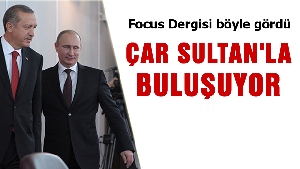Focus meseleyi özetledi 'Çar Sultan'la buluşuyor'