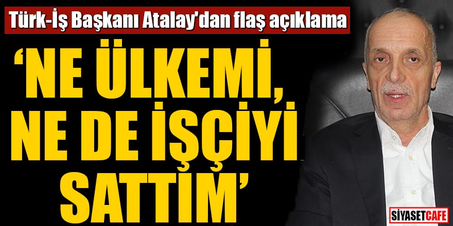 Türk-İş Başkanı Atalay'dan flaş açıklama "Ne ülkemi, ne de işçiyi sattım"