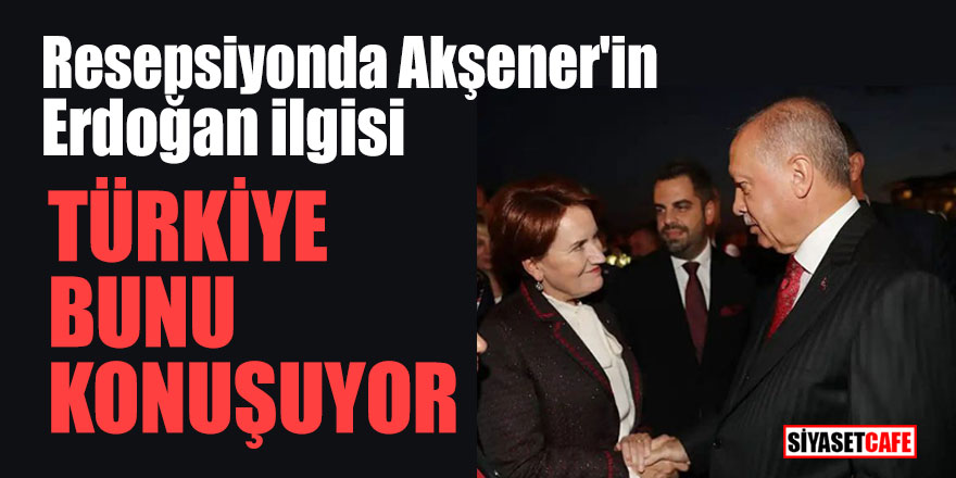 Resepsiyonda Akşener'in Erdoğan ilgisi