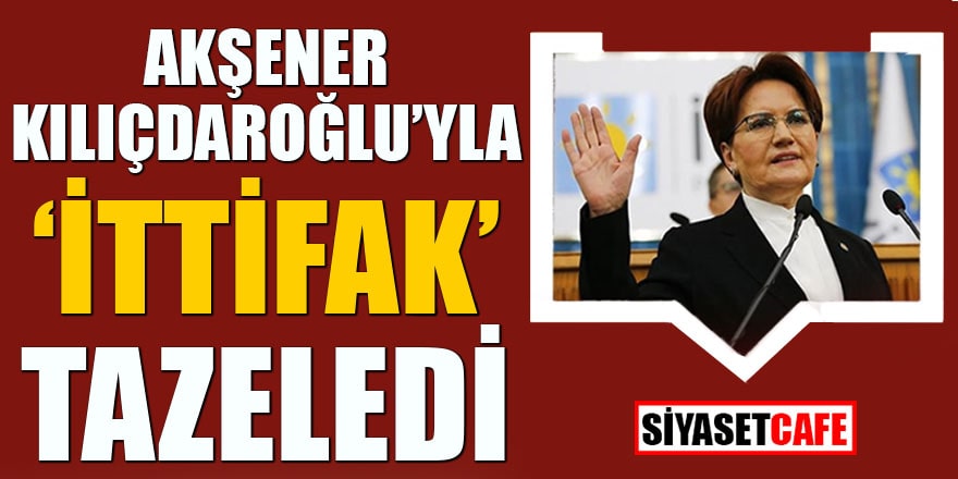 Akşener Kılıçdaroğlu'yla "ittifak" tazeledi