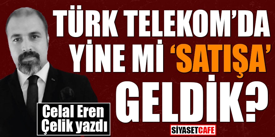 Celal Eren Çelik yazdı: Türk Telekom'da yine mi 'satışa' geldik?