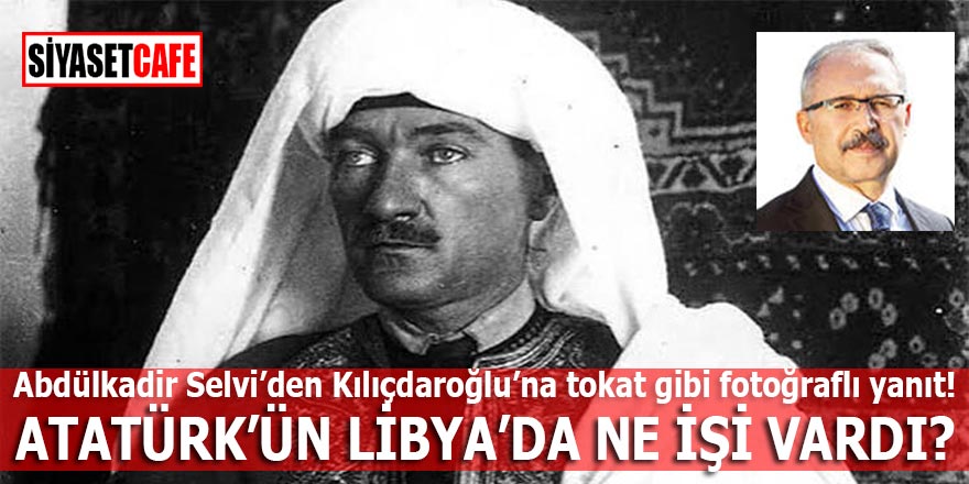 Abdülkadir Selvi'den Kılıçdaroğlu'na fotoğraflı yanıt; Atatürk'ün Libya'da ne işi vardı?