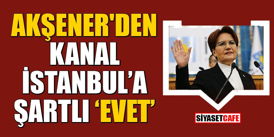 Meral Akşener'den Kanal İstanbul'a şartlı 'evet'