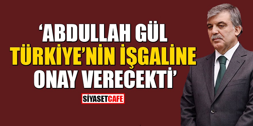 'Abdullah Gül, Türkiye'nin işgaline onay verecekti'