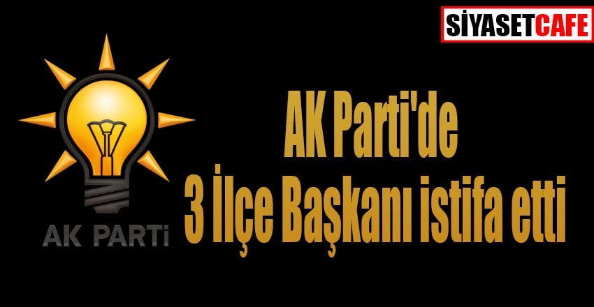 AK Parti'de 3 İlçe Başkanı istifa etti