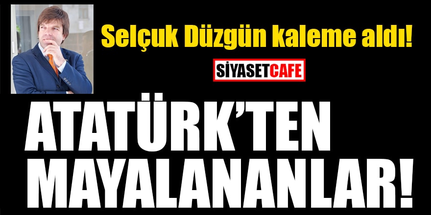 Selçuk Düzgün yazdı: Atatürk'ten mayalananlar!