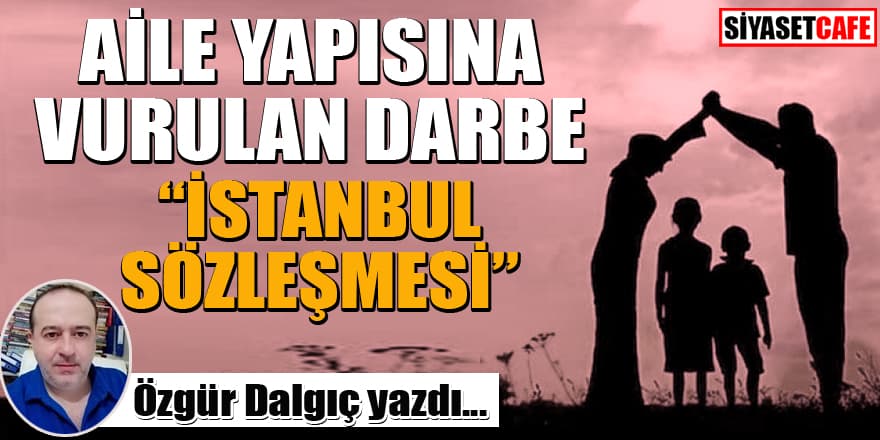 Özgür Dalgıç yazdı... Aile yapısına vurulan darbe "İstanbul Sözleşmesi"