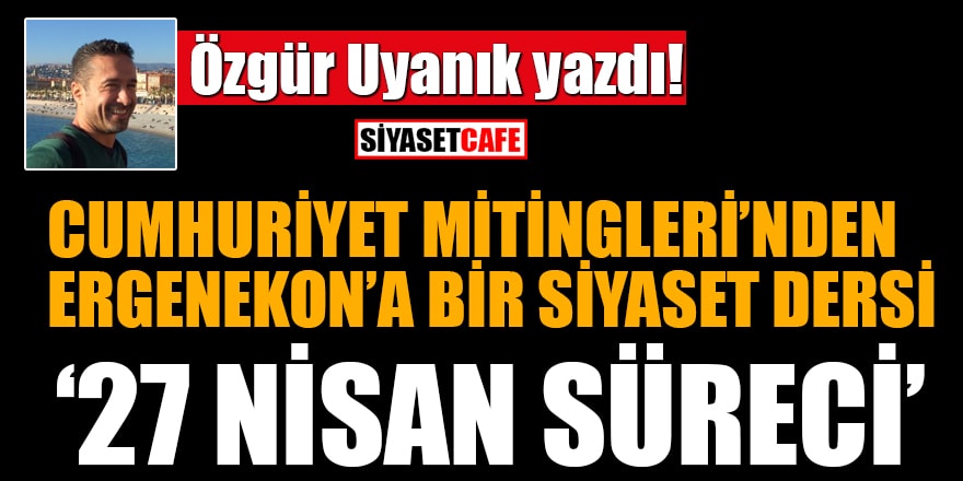 Özgür Uyanık yazdı: Cumhuriyet Mitingleri'nden Ergenekon'a bir siyaset dersi olarak '27 Nisan Süreci'