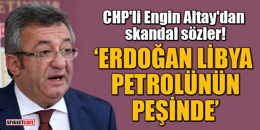 CHP'li Engin Altay'dan skandal sözler! 'Erdoğan Libya petrolünün peşinde'