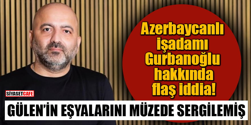 Azerbaycanlı işadamı Gurbanoğlu hakkında flaş iddia! Gülen'in eşyalarını müzede sergilemiş