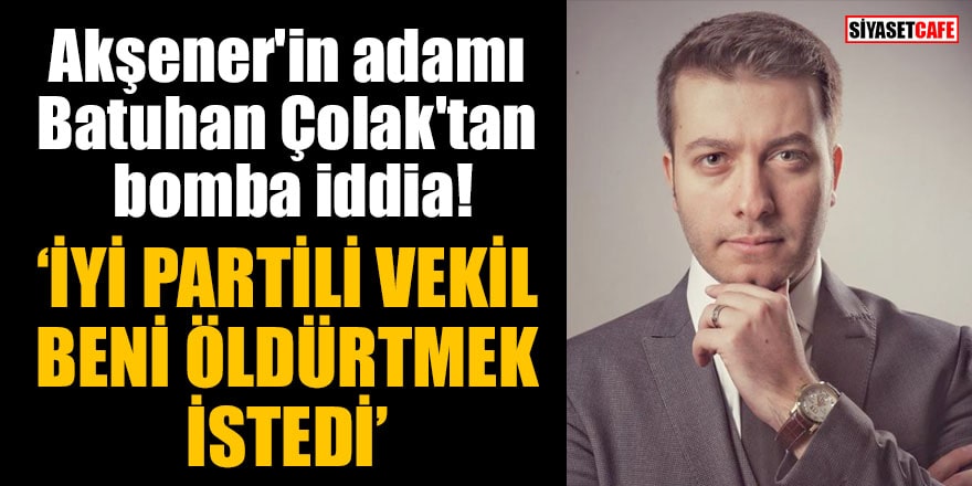 Akşener'in adamı Batuhan Çolak'tan bomba iddia: İYİ Partili vekil beni öldürtmek istedi