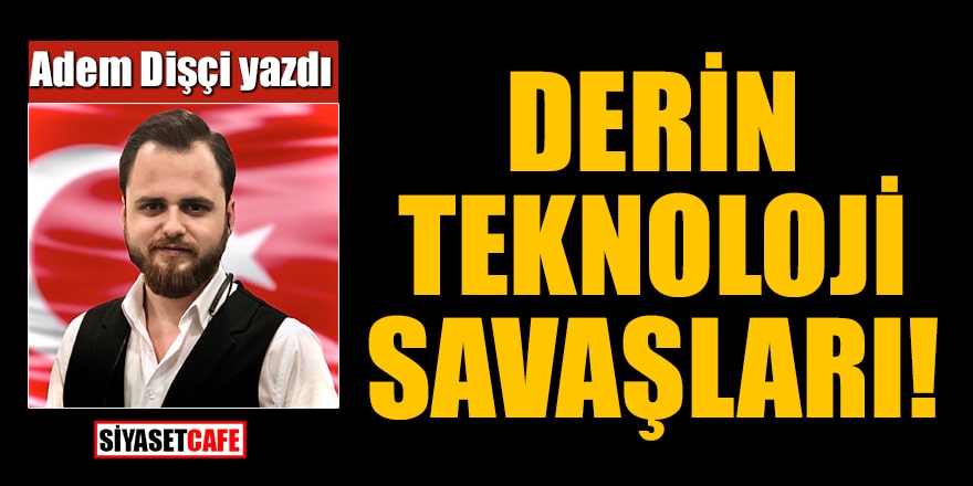 Adem Dişçi yazdı: Derin Teknoloji Savaşları...
